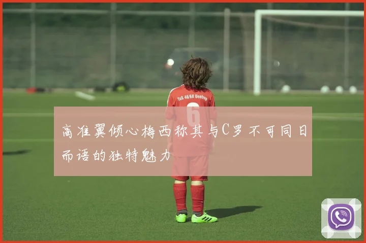 高准翼倾心梅西称其与C罗不可同日而语的独特魅力