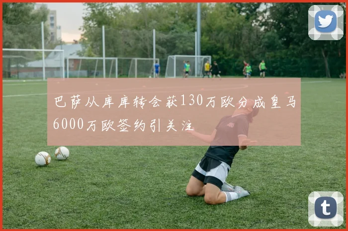 巴萨从库库转会获130万欧分成皇马6000万欧签约引关注