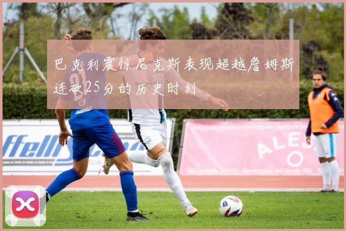 巴克利震惊尼克斯表现超越詹姆斯连砍25分的历史时刻
