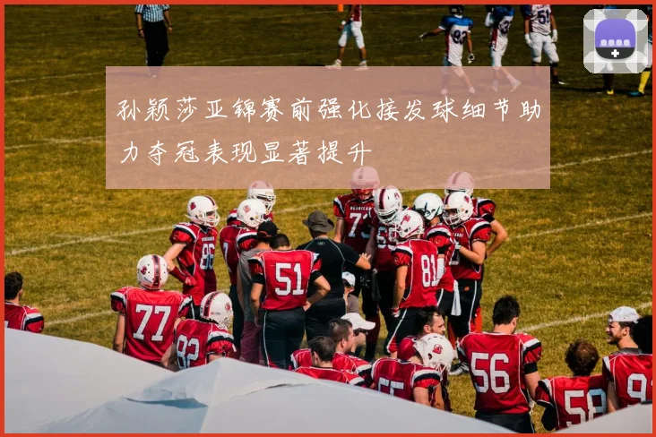 孙颖莎亚锦赛前强化接发球细节助力夺冠表现显著提升