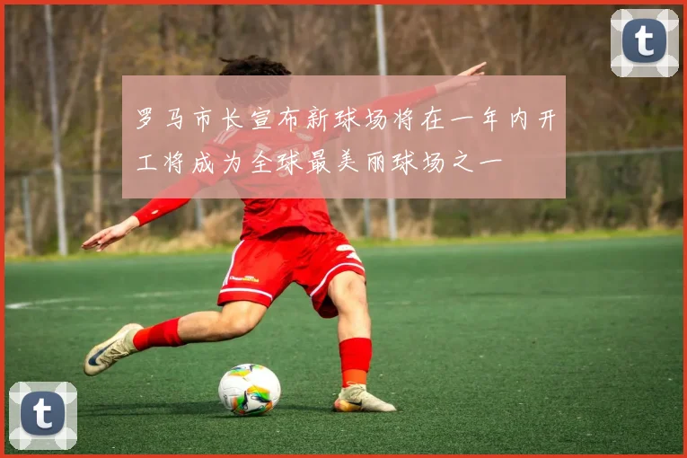 罗马市长宣布新球场将在一年内开工将成为全球最美丽球场之一