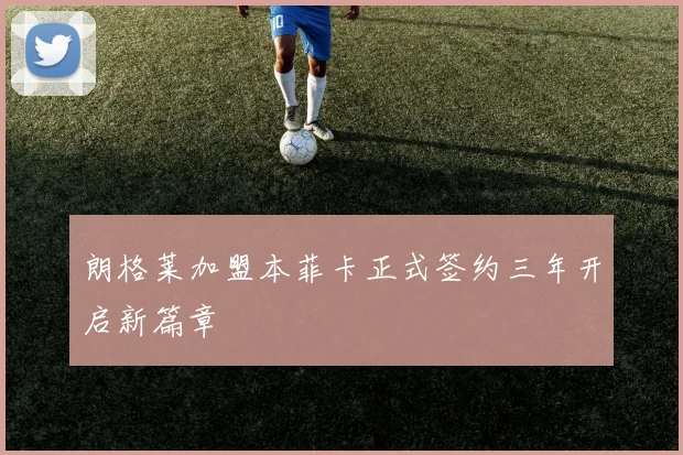 朗格莱加盟本菲卡正式签约三年开启新篇章