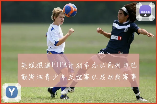 英媒报道FIFA计划举办以色列与巴勒斯坦青少年友谊赛以启动新赛事