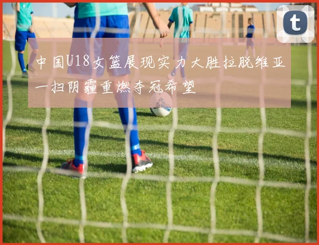 中国U18女篮展现实力大胜拉脱维亚一扫阴霾重燃夺冠希望