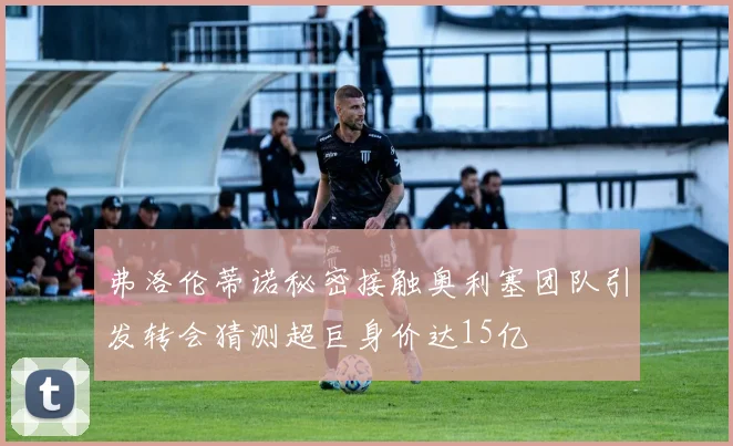 弗洛伦蒂诺秘密接触奥利塞团队引发转会猜测超巨身价达15亿
