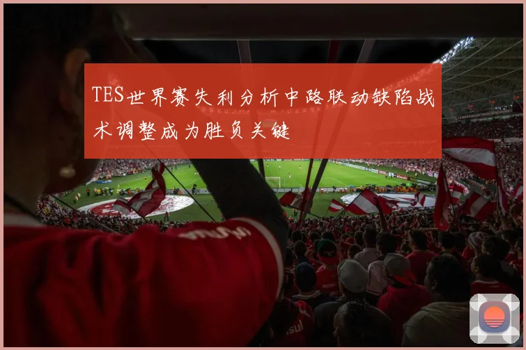 TES世界赛失利分析中路联动缺陷战术调整成为胜负关键