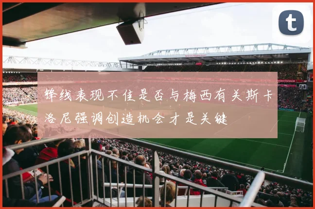 锋线表现不佳是否与梅西有关斯卡洛尼强调创造机会才是关键