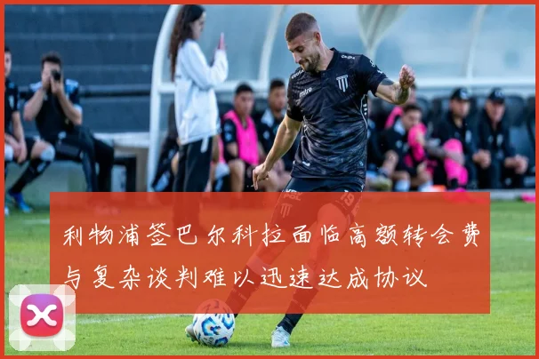 利物浦签巴尔科拉面临高额转会费与复杂谈判难以迅速达成协议