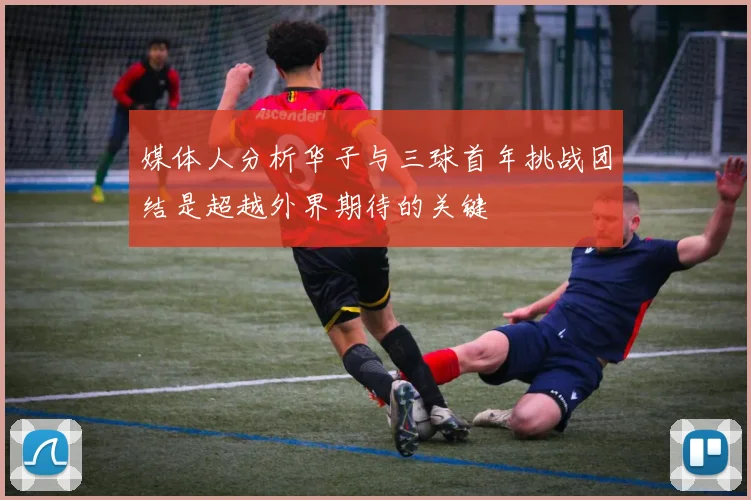 媒体人分析华子与三球首年挑战团结是超越外界期待的关键