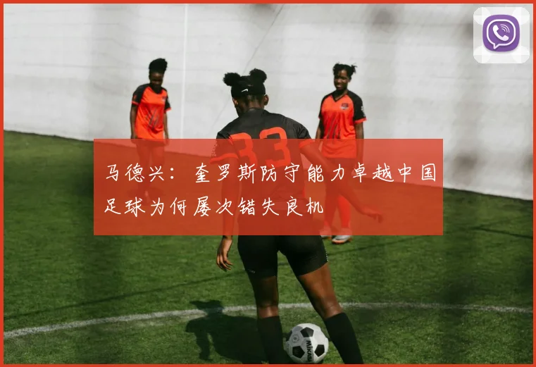 马德兴：奎罗斯防守能力卓越中国足球为何屡次错失良机