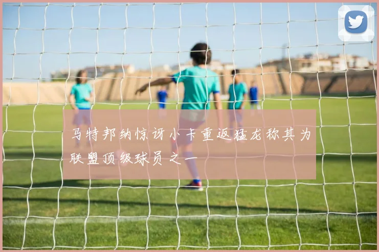 马特邦纳惊讶小卡重返猛龙称其为联盟顶级球员之一