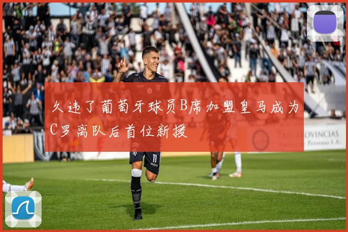 久违了葡萄牙球员B席加盟皇马成为C罗离队后首位新援