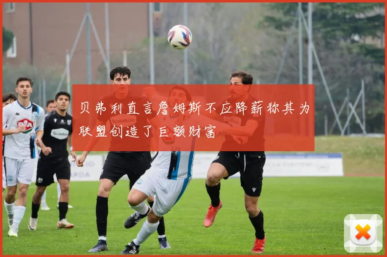 贝弗利直言詹姆斯不应降薪称其为联盟创造了巨额财富
